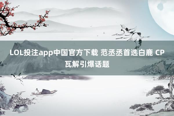 LOL投注app中国官方下载 范丞丞首选白鹿 CP瓦解引爆话题
