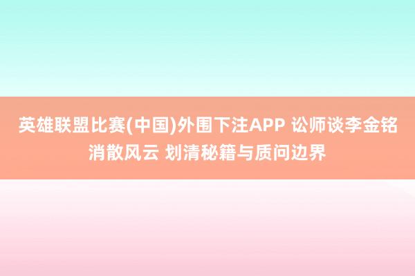 英雄联盟比赛(中国)外围下注APP 讼师谈李金铭消散风云 划清秘籍与质问边界