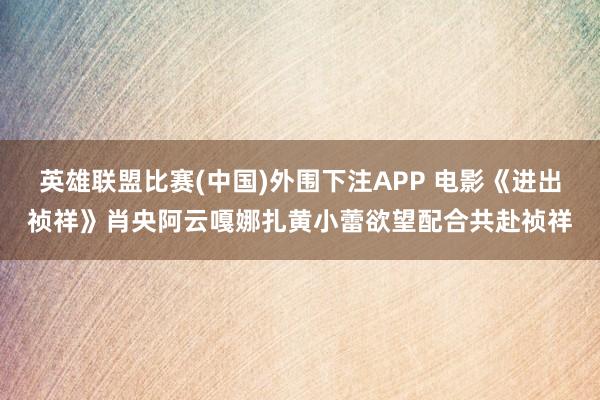英雄联盟比赛(中国)外围下注APP 电影《进出祯祥》肖央阿云嘎娜扎黄小蕾欲望配合共赴祯祥