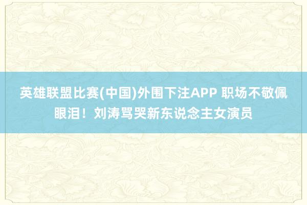 英雄联盟比赛(中国)外围下注APP 职场不敬佩眼泪！刘涛骂哭新东说念主女演员