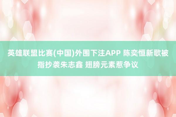英雄联盟比赛(中国)外围下注APP 陈奕恒新歌被指抄袭朱志鑫 翅膀元素惹争议
