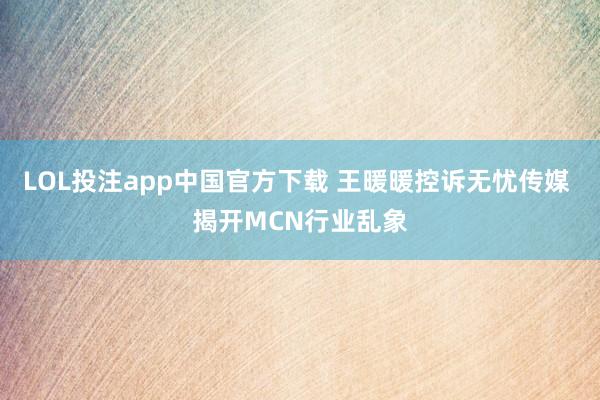 LOL投注app中国官方下载 王暖暖控诉无忧传媒 揭开MCN行业乱象