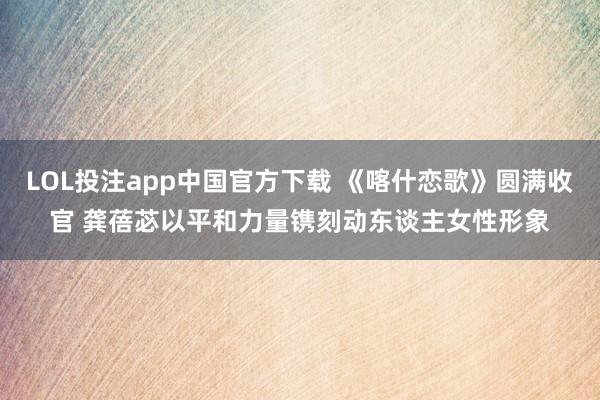 LOL投注app中国官方下载 《喀什恋歌》圆满收官 龚蓓苾以平和力量镌刻动东谈主女性形象