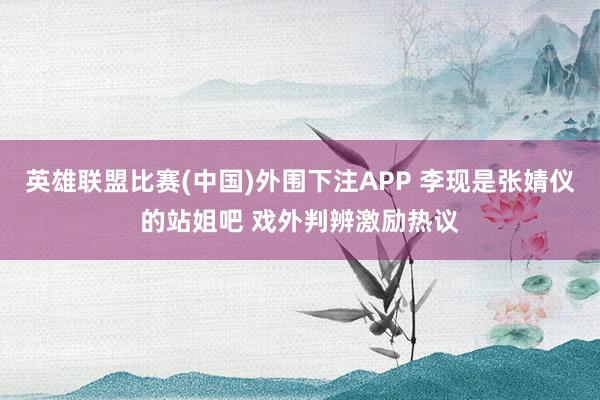 英雄联盟比赛(中国)外围下注APP 李现是张婧仪的站姐吧 戏外判辨激励热议