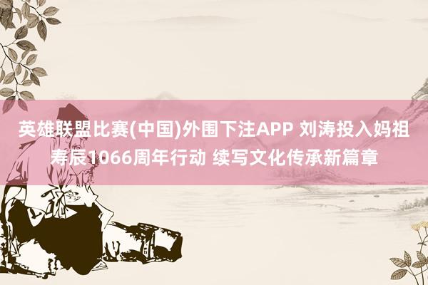 英雄联盟比赛(中国)外围下注APP 刘涛投入妈祖寿辰1066周年行动 续写文化传承新篇章