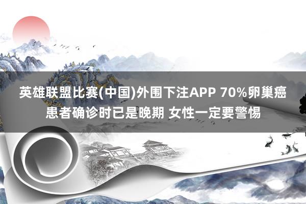 英雄联盟比赛(中国)外围下注APP 70%卵巢癌患者确诊时已是晚期 女性一定要警惕