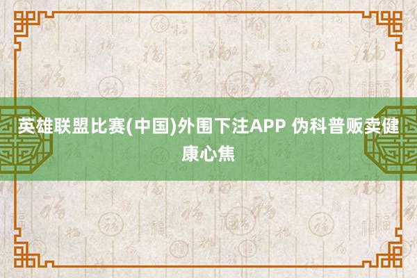 英雄联盟比赛(中国)外围下注APP 伪科普贩卖健康心焦