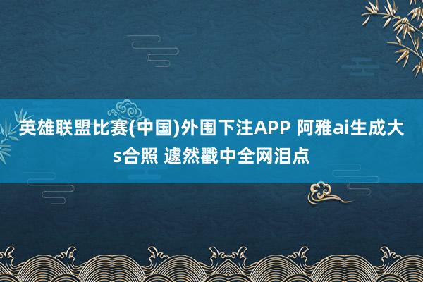 英雄联盟比赛(中国)外围下注APP 阿雅ai生成大s合照 遽然戳中全网泪点