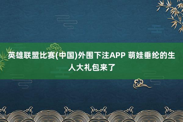 英雄联盟比赛(中国)外围下注APP 萌娃垂纶的生人大礼包来了