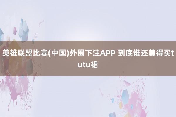 英雄联盟比赛(中国)外围下注APP 到底谁还莫得买tutu裙
