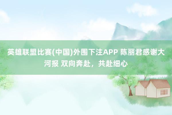 英雄联盟比赛(中国)外围下注APP 陈丽君感谢大河报 双向奔赴，共赴细心