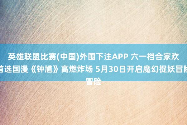 英雄联盟比赛(中国)外围下注APP 六一档合家欢首选国漫《钟馗》高燃炸场 5月30日开启魔幻捉妖冒险
