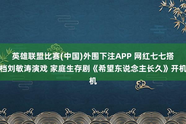 英雄联盟比赛(中国)外围下注APP 网红七七搭档刘敏涛演戏 家庭生存剧《希望东说念主长久》开机