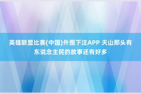 英雄联盟比赛(中国)外围下注APP 天山那头有东说念主民的故事还有好多