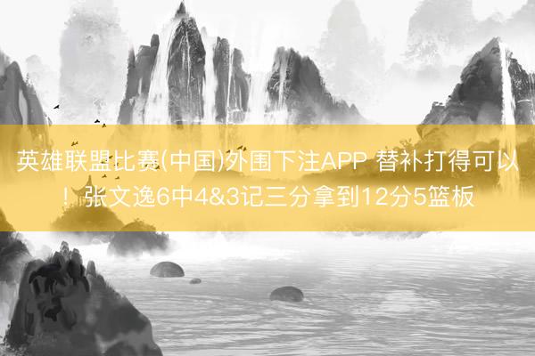 英雄联盟比赛(中国)外围下注APP 替补打得可以！张文逸6中4&3记三分拿到12分5篮板