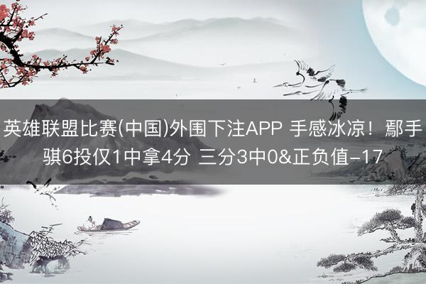 英雄联盟比赛(中国)外围下注APP 手感冰凉！鄢手骐6投仅1中拿4分 三分3中0&正负值-17