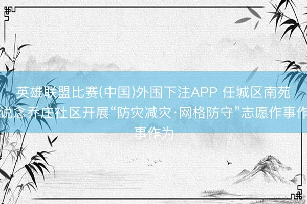 英雄联盟比赛(中国)外围下注APP 任城区南苑街说念乔庄社区开展“防灾减灾·网格防守”志愿作事作为