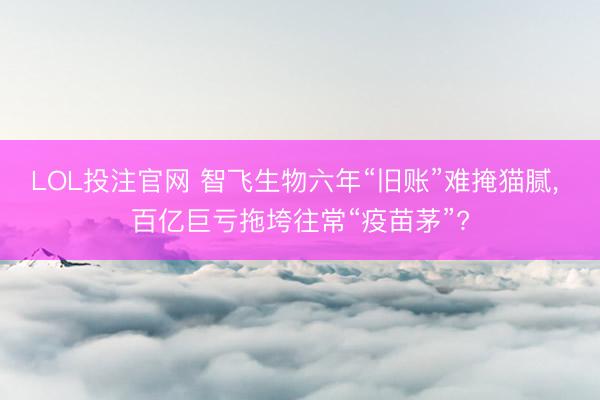 LOL投注官网 智飞生物六年“旧账”难掩猫腻， 百亿巨亏拖垮往常“疫苗茅”?