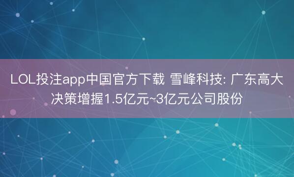 LOL投注app中国官方下载 雪峰科技: 广东高大决策增握1.5亿元~3亿元公司股份