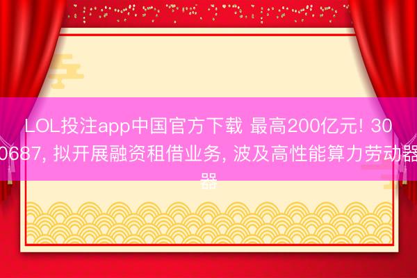 LOL投注app中国官方下载 最高200亿元! 300687， 拟开展融资租借业务， 波及高性能算力劳动器