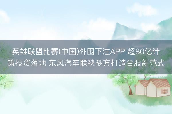 英雄联盟比赛(中国)外围下注APP 超80亿计策投资落地 东风汽车联袂多方打造合股新范式