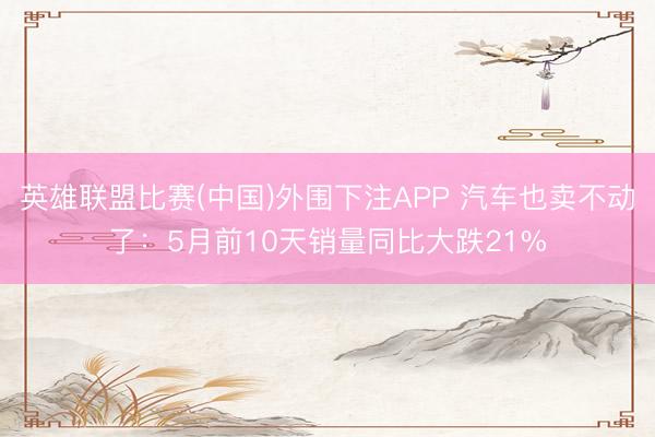 英雄联盟比赛(中国)外围下注APP 汽车也卖不动了:5月前10天销量同比大跌21%