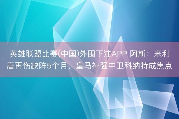 英雄联盟比赛(中国)外围下注APP 阿斯：米利唐再伤缺阵5个月，皇马补强中卫科纳特成焦点