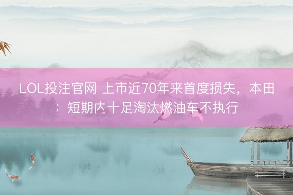 LOL投注官网 上市近70年来首度损失，本田：短期内十足淘汰燃油车不执行