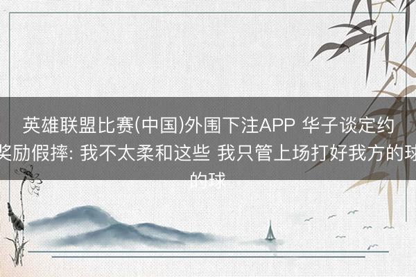 英雄联盟比赛(中国)外围下注APP 华子谈定约奖励假摔: 我不太柔和这些 我只管上场打好我方的球