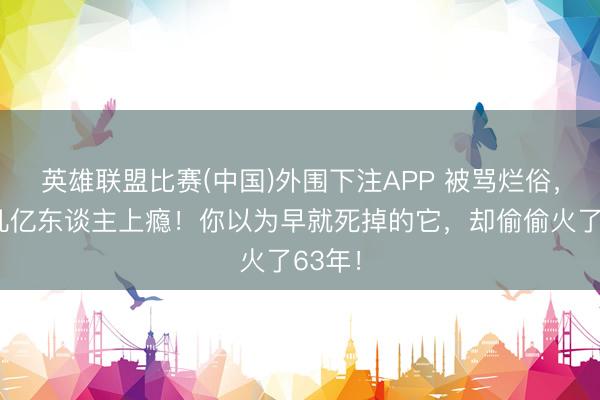 英雄联盟比赛(中国)外围下注APP 被骂烂俗，却让几亿东谈主上瘾！你以为早就死掉的它，却偷偷火了63年！