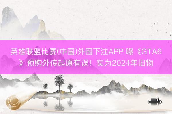 英雄联盟比赛(中国)外围下注APP 曝《GTA6》预购外传起原有误！实为2024年旧物