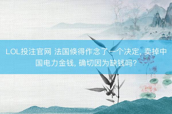 LOL投注官网 法国倏得作念了一个决定， 卖掉中国电力金钱， 确切因为缺钱吗?