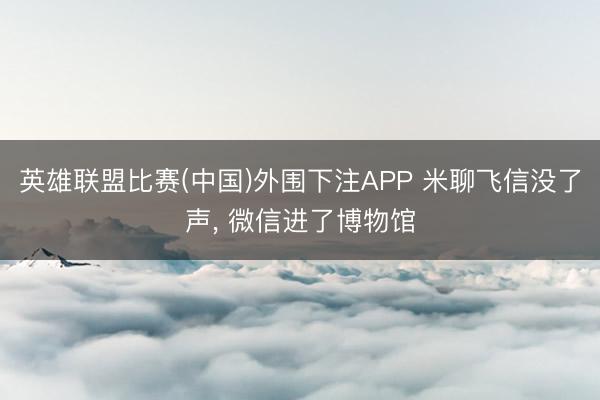 英雄联盟比赛(中国)外围下注APP 米聊飞信没了声， 微信进了博物馆