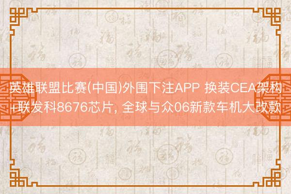 英雄联盟比赛(中国)外围下注APP 换装CEA架构+联发科8676芯片， 全球与众06新款车机大改款