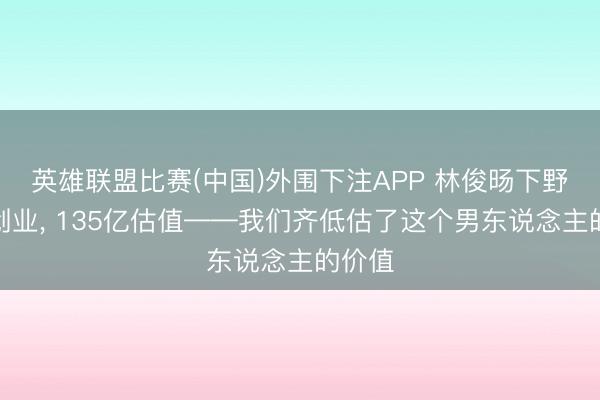 英雄联盟比赛(中国)外围下注APP 林俊旸下野阿里创业， 135亿估值——我们齐低估了这个男东说念主的价值