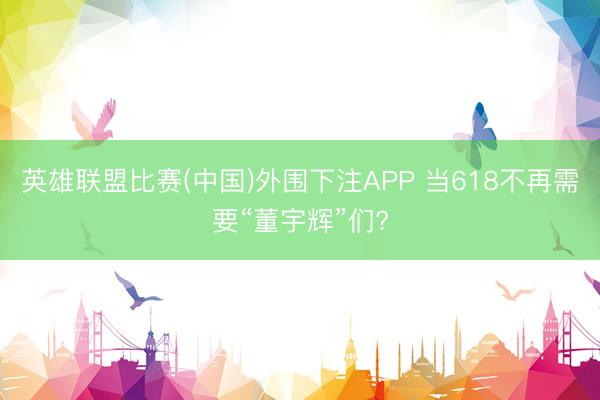 英雄联盟比赛(中国)外围下注APP 当618不再需要“董宇辉”们?