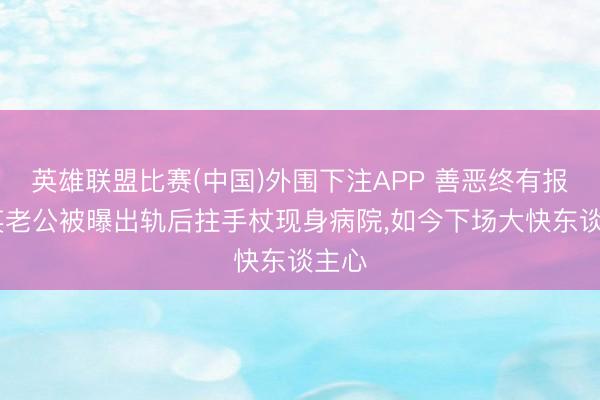 英雄联盟比赛(中国)外围下注APP 善恶终有报!那英老公被曝出轨后拄手杖现身病院，如今下场大快东谈主心