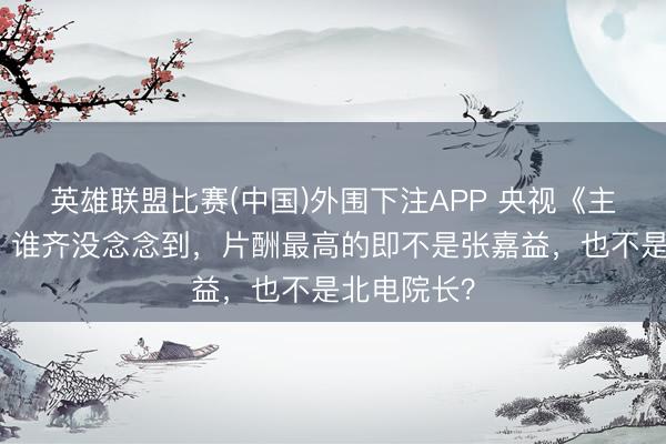 英雄联盟比赛(中国)外围下注APP 央视《主角》火了，谁齐没念念到，片酬最高的即不是张嘉益，也不是北电院长？