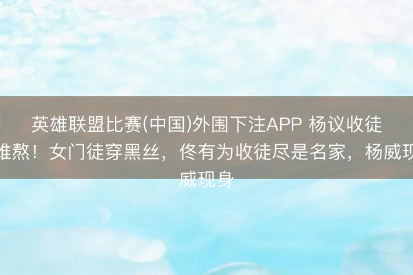 英雄联盟比赛(中国)外围下注APP 杨议收徒太难熬！女门徒穿黑丝，佟有为收徒尽是名家，杨威现身