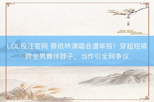 LOL投注官网 蔡依林演唱会遭举报！穿超短裤跨坐男舞伴脖子，当作引全网争议