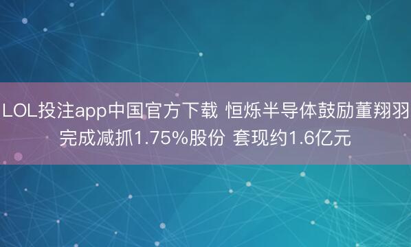 LOL投注app中国官方下载 恒烁半导体鼓励董翔羽完成减抓1.75%股份 套现约1.6亿元