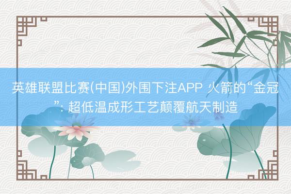 英雄联盟比赛(中国)外围下注APP 火箭的“金冠”: 超低温成形工艺颠覆航天制造