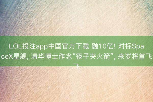 LOL投注app中国官方下载 融10亿! 对标SpaceX星舰， 清华博士作念“筷子夹火箭”， 来岁将首飞