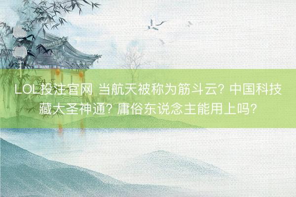LOL投注官网 当航天被称为筋斗云? 中国科技藏大圣神通? 庸俗东说念主能用上吗?