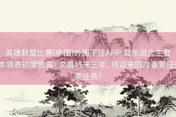 英雄联盟比赛(中国)外围下注APP 载东说念主登月本领表初度败露! 文昌将来三年, 将迎来四次重要任务?