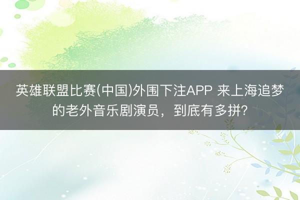 英雄联盟比赛(中国)外围下注APP 来上海追梦的老外音乐剧演员，到底有多拼？