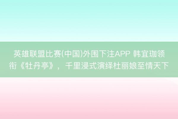 英雄联盟比赛(中国)外围下注APP 韩宜珈领衔《牡丹亭》，千里浸式演绎杜丽娘至情天下