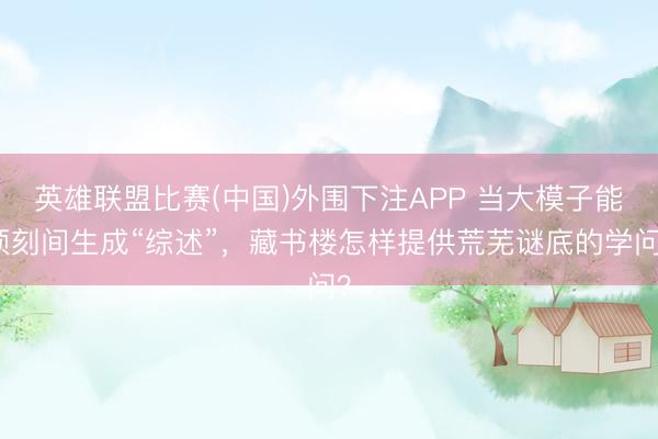 英雄联盟比赛(中国)外围下注APP 当大模子能顷刻间生成“综述”,藏书楼怎样提供荒芜谜底的学问?