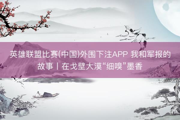 英雄联盟比赛(中国)外围下注APP 我和军报的故事丨在戈壁大漠“细嗅”墨香