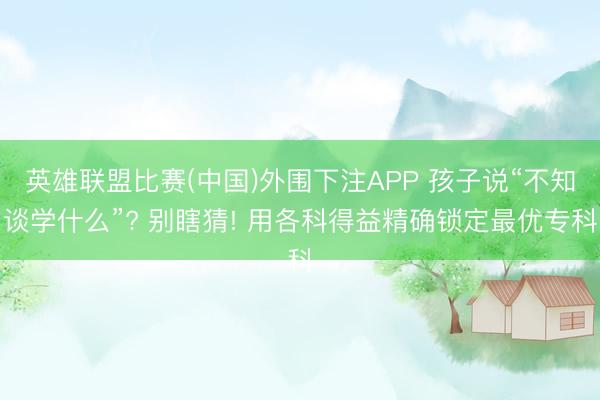 英雄联盟比赛(中国)外围下注APP 孩子说“不知谈学什么”? 别瞎猜! 用各科得益精确锁定最优专科